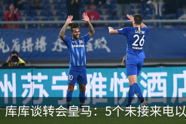 库库谈转会皇马：5个未接来电以为家里出事 经纪人居然让我考虑下